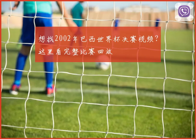 想找2002年巴西世界杯决赛视频？这里看完整比赛回放