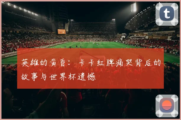 英雄的黄昏：卡卡红牌痛哭背后的故事与世界杯遗憾