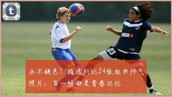 永不褪色！精选科比24张经典帅气照片，每一帧都是青春记忆