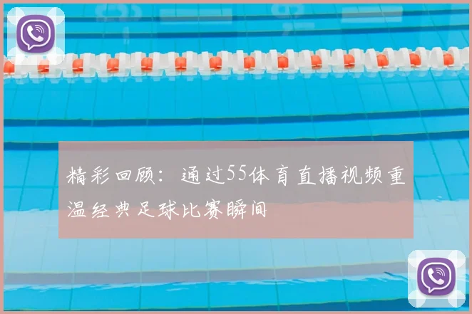 精彩回顾：通过55体育直播视频重温经典足球比赛瞬间
