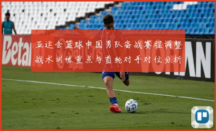 亚运会篮球中国男队备战赛程调整战术训练重点与首轮对手对位分析