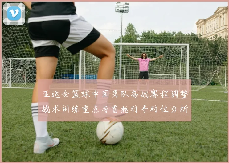 亚运会篮球中国男队备战赛程调整战术训练重点与首轮对手对位分析