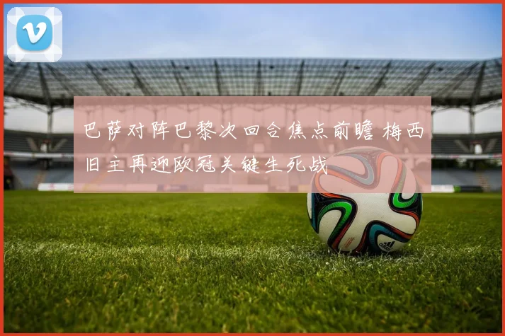 巴萨对阵巴黎次回合焦点前瞻 梅西旧主再迎欧冠关键生死战