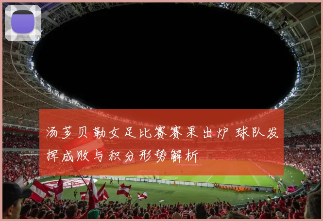 汤芗贝勒女足比赛赛果出炉 球队发挥成败与积分形势解析