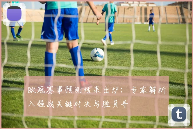 欧冠赛事预测结果出炉：专家解析八强战关键对决与胜负手