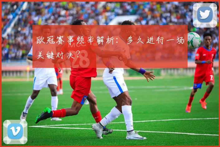 欧冠赛事频率解析：多久进行一场关键对决？