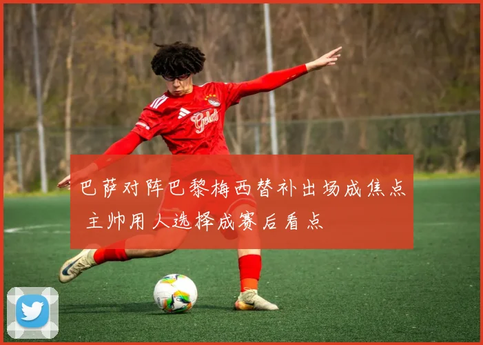 巴萨对阵巴黎梅西替补出场成焦点 主帅用人选择成赛后看点