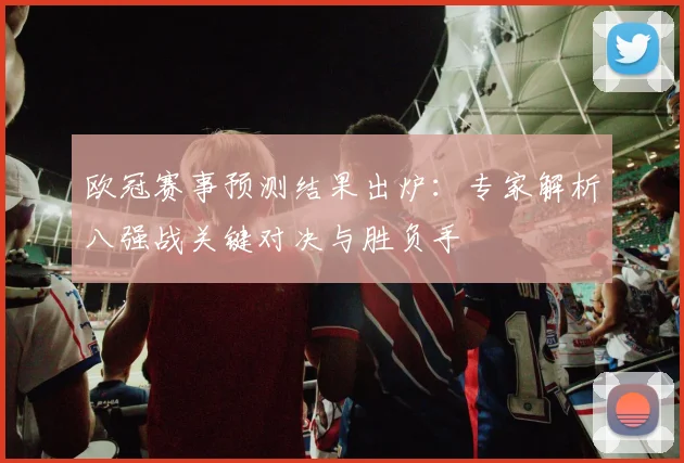 欧冠赛事预测结果出炉：专家解析八强战关键对决与胜负手