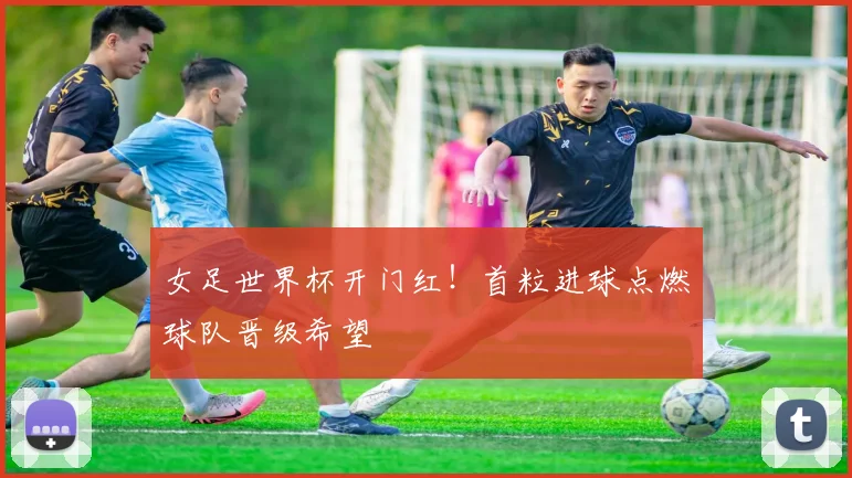 女足世界杯开门红！首粒进球点燃球队晋级希望