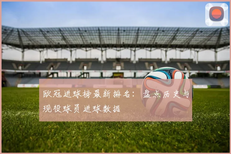 欧冠进球榜最新排名：盘点历史与现役球员进球数据