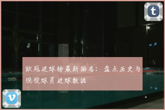欧冠进球榜最新排名：盘点历史与现役球员进球数据