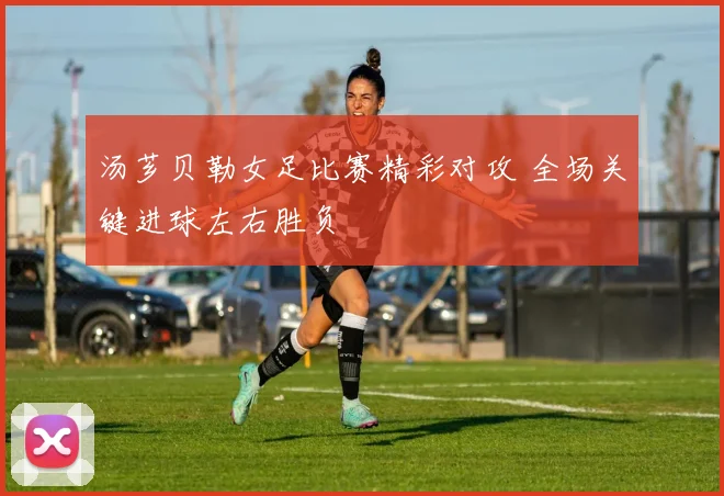汤芗贝勒女足比赛精彩对攻 全场关键进球左右胜负