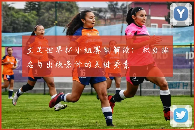女足世界杯小组赛制解读：积分排名与出线条件的关键要素