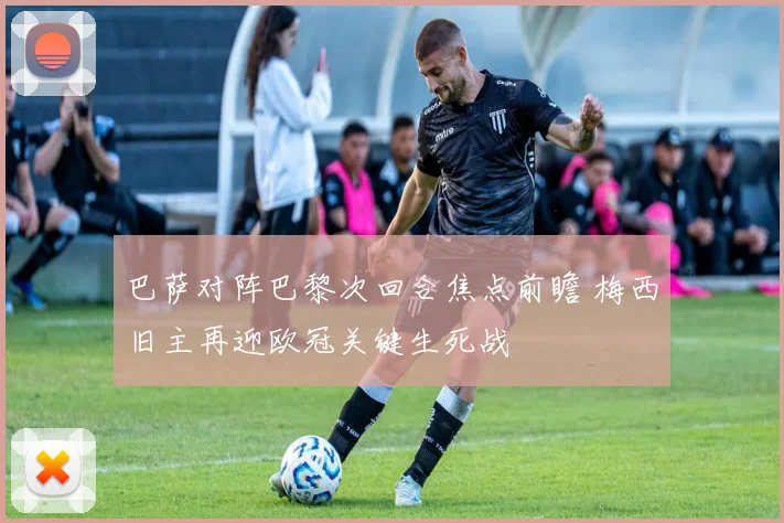 巴萨对阵巴黎次回合焦点前瞻 梅西旧主再迎欧冠关键生死战