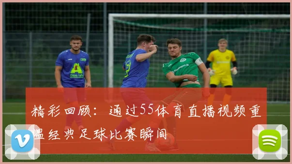 精彩回顾：通过55体育直播视频重温经典足球比赛瞬间