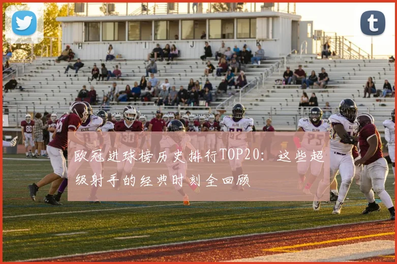 欧冠进球榜历史排行TOP20：这些超级射手的经典时刻全回顾