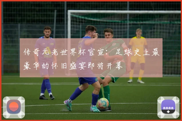 传奇元老世界杯官宣：足球史上最豪华的怀旧盛宴即将开幕