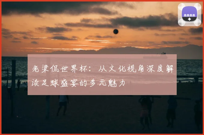 老梁侃世界杯:从文化视角深度解读足球盛宴的多元魅力