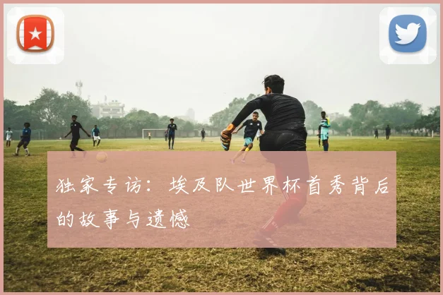 独家专访：埃及队世界杯首秀背后的故事与遗憾