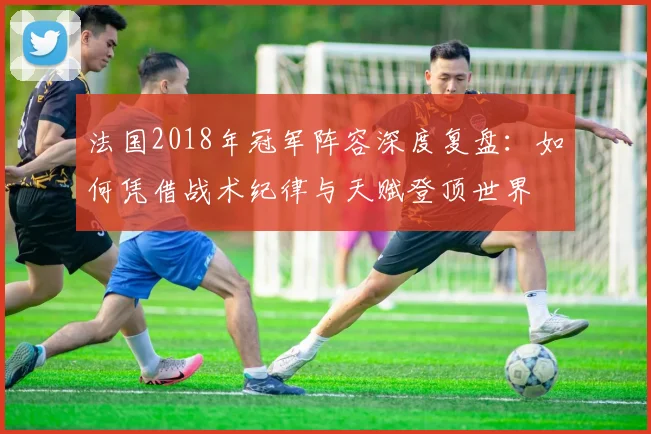 法国2018年冠军阵容深度复盘:如何凭借战术纪律与天赋登顶世界