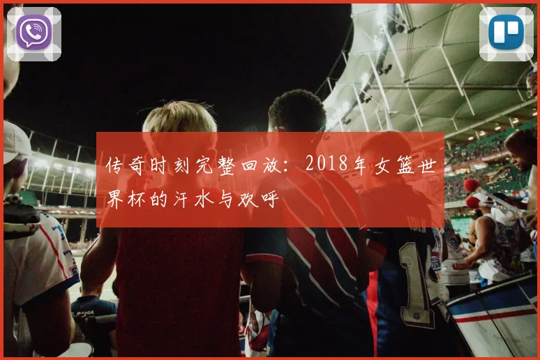 传奇时刻完整回放：2018年女篮世界杯的汗水与欢呼