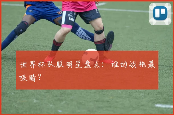 世界杯队服明星盘点：谁的战袍最吸睛？