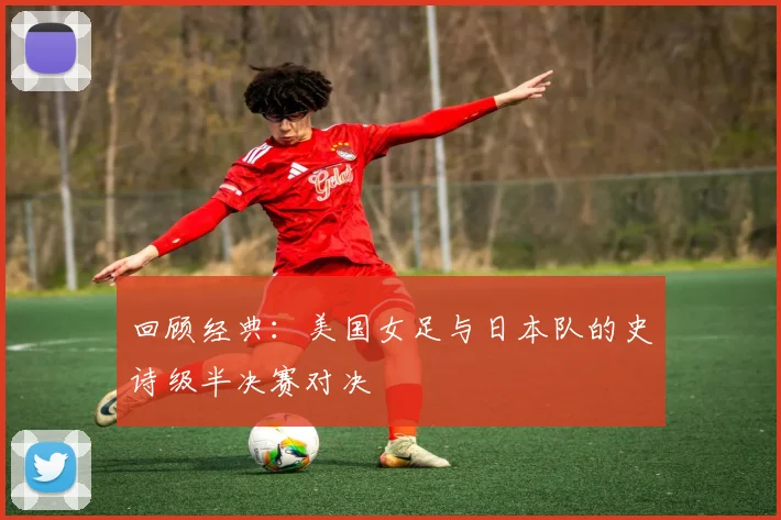 回顾经典：美国女足与日本队的史诗级半决赛对决