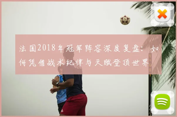 法国2018年冠军阵容深度复盘:如何凭借战术纪律与天赋登顶世界