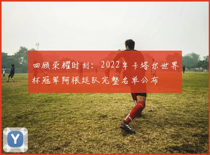 回顾荣耀时刻：2022年卡塔尔世界杯冠军阿根廷队完整名单公布
