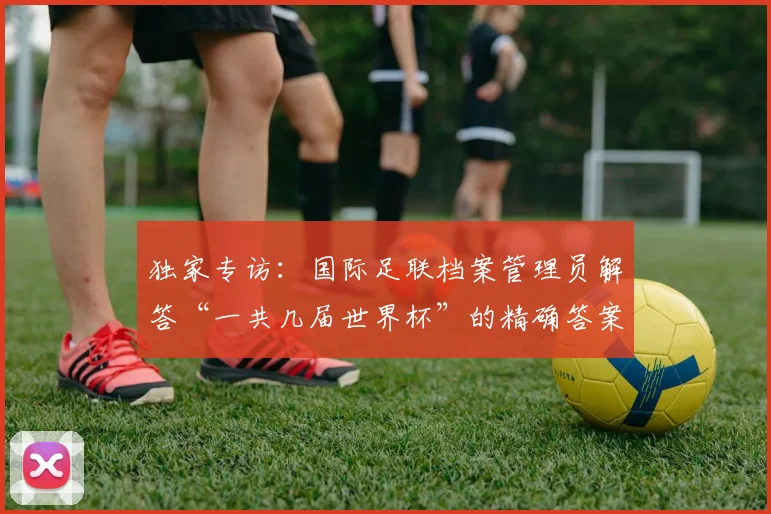 独家专访：国际足联档案管理员解答“一共几届世界杯”的精确答案