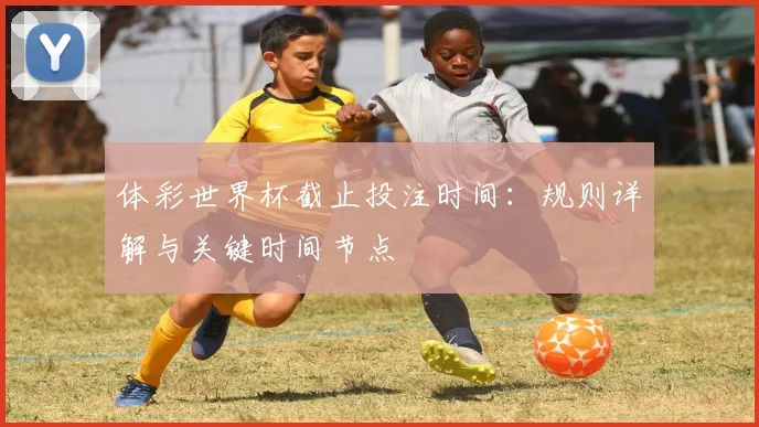 体彩世界杯截止投注时间：规则详解与关键时间节点