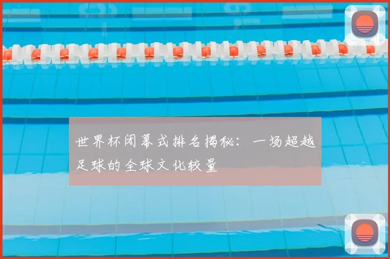 世界杯闭幕式排名揭秘：一场超越足球的全球文化较量