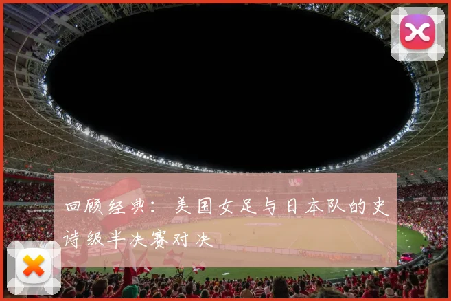 回顾经典：美国女足与日本队的史诗级半决赛对决