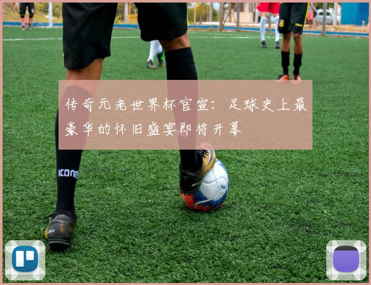 传奇元老世界杯官宣：足球史上最豪华的怀旧盛宴即将开幕