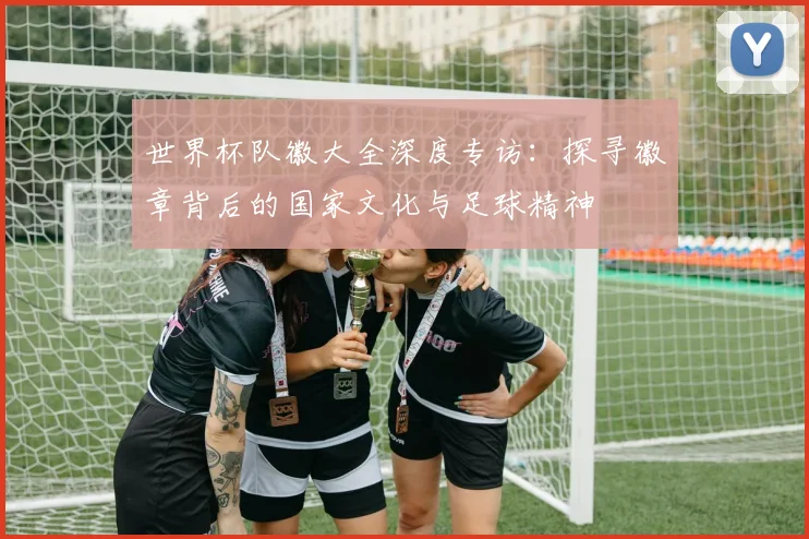 世界杯队徽大全深度专访：探寻徽章背后的国家文化与足球精神