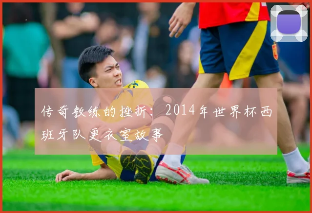 传奇教练的挫折：2014年世界杯西班牙队更衣室故事